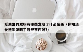 爱迪生的发明有哪些发明了什么东西（你知道爱迪生发明了哪些东西吗?）