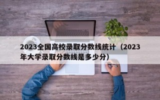 2023全国高校录取分数线统计（2023年大学录取分数线是多少分）