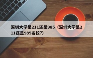 深圳大学是211还是985（深圳大学是211还是985名校?）