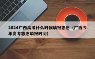 2024广西高考什么时候填报志愿（广西今年高考志愿填报时间）