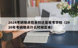 2024考研地点在本校还是报考学校（2020年考研地点什么时候出来）