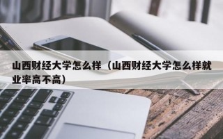 山西财经大学怎么样（山西财经大学怎么样就业率高不高）