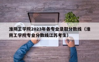 淮阴工学院2023年各专业录取分数线（淮阴工学院专业分数线江苏考生）