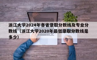 浙江大学2024年各省录取分数线及专业分数线（浙江大学2020年最低录取分数线是多少）