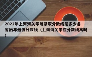 2022年上海海关学院录取分数线是多少各省历年最低分数线（上海海关学院分数线高吗）