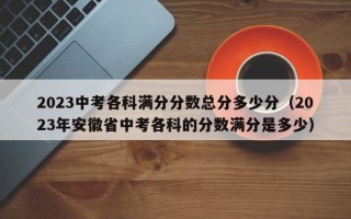 2023中考各科满分分数总分多少分（2023年安徽省中考各科的分数满分是多少）