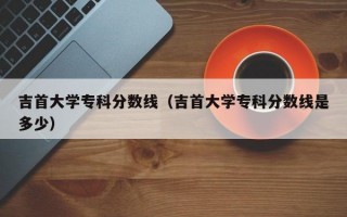 吉首大学专科分数线（吉首大学专科分数线是多少）