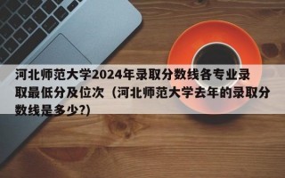 河北师范大学2024年录取分数线各专业录取最低分及位次（河北师范大学去年的录取分数线是多少?）