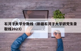 石河子大学分数线（新疆石河子大学研究生录取线2023）