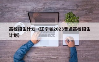 高校招生计划（辽宁省2023普通高校招生计划）