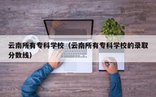 云南所有专科学校（云南所有专科学校的录取分数线）