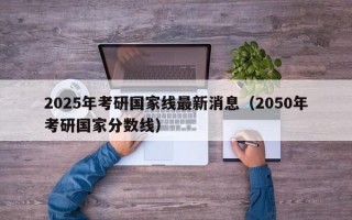 2025年考研国家线最新消息（2050年考研国家分数线）