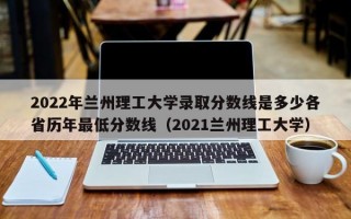 2022年兰州理工大学录取分数线是多少各省历年最低分数线（2021兰州理工大学）