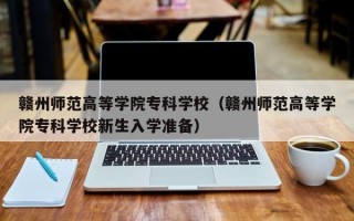 赣州师范高等学院专科学校（赣州师范高等学院专科学校新生入学准备）