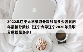 2022年辽宁大学录取分数线是多少各省历年最低分数线（辽宁大学辽宁2020年录取分数线是多少）