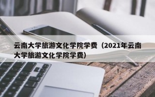 云南大学旅游文化学院学费（2021年云南大学旅游文化学院学费）