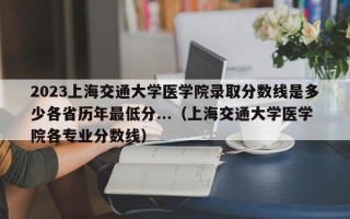 2023上海交通大学医学院录取分数线是多少各省历年最低分...（上海交通大学医学院各专业分数线）