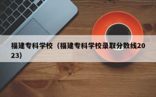 福建专科学校（福建专科学校录取分数线2023）