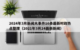 2024年3月新闻大事件10条最新时政热点整理（2021年3月24最新新闻）