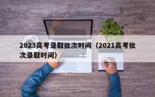 2023高考录取批次时间（2021高考批次录取时间）