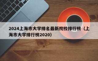 2024上海市大学排名最新院校排行榜（上海市大学排行榜2020）