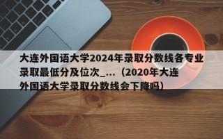 大连外国语大学2024年录取分数线各专业录取最低分及位次_...（2020年大连外国语大学录取分数线会下降吗）