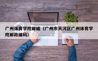 广州体育学院邮编（广州市天河区广州体育学院邮政编码）