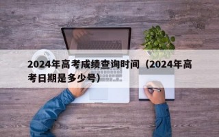 2024年高考成绩查询时间（2024年高考日期是多少号）