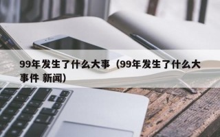 99年发生了什么大事（99年发生了什么大事件 新闻）