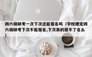 四六级缺考一次下次还能报名吗（学校规定四六级缺考下次不能报名,下次真的报不了名么）