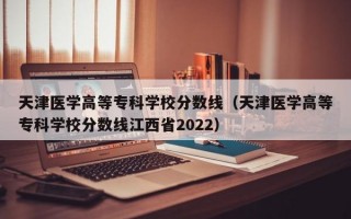 天津医学高等专科学校分数线（天津医学高等专科学校分数线江西省2022）