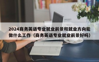 2024商务英语专业就业前景和就业方向能做什么工作（商务英语专业就业前景好吗）