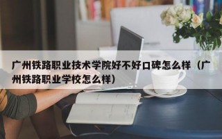 广州铁路职业技术学院好不好口碑怎么样（广州铁路职业学校怎么样）