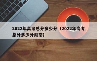 2022年高考总分多少分（2022年高考总分多少分湖南）