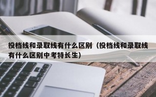 投档线和录取线有什么区别（投档线和录取线有什么区别中考特长生）