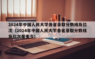 2024年中国人民大学各省录取分数线及位次（2024年中国人民大学各省录取分数线及位次是多少）