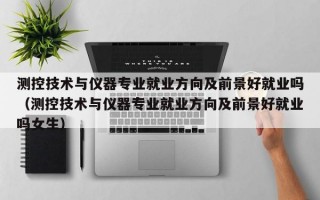 测控技术与仪器专业就业方向及前景好就业吗（测控技术与仪器专业就业方向及前景好就业吗女生）