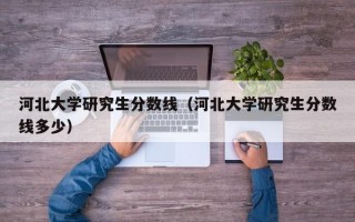 河北大学研究生分数线（河北大学研究生分数线多少）