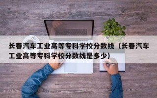 长春汽车工业高等专科学校分数线（长春汽车工业高等专科学校分数线是多少）