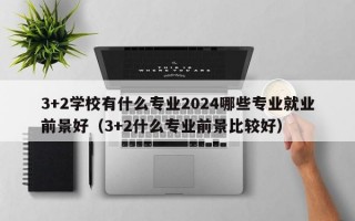 3+2学校有什么专业2024哪些专业就业前景好（3+2什么专业前景比较好）