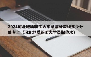 2024河北地质职工大学录取分数线多少分能考上（河北地质职工大学录取位次）