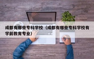 成都有哪些专科学校（成都有哪些专科学校有学前教育专业）