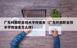 广东岭南职业技术学院宿舍（广东岭南职业技术学院宿舍怎么样）