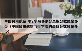 中国民用航空飞行学院多少分录取分数线是多少（中国民用航空飞行学院的录取分数线是多少）