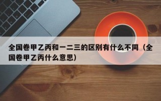 全国卷甲乙丙和一二三的区别有什么不同（全国卷甲乙丙什么意思）