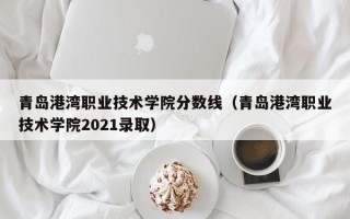 青岛港湾职业技术学院分数线（青岛港湾职业技术学院2021录取）