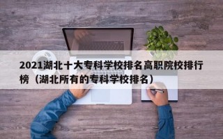 2021湖北十大专科学校排名高职院校排行榜（湖北所有的专科学校排名）