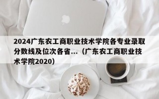 2024广东农工商职业技术学院各专业录取分数线及位次各省...（广东农工商职业技术学院2020）