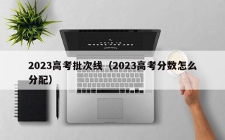 2023高考批次线（2023高考分数怎么分配）