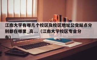 江南大学有哪几个校区及校区地址公交站点分别都在哪里_高...（江南大学校区专业分布）